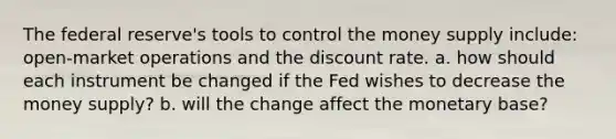 The federal reserve's tools to control the money supply include: open-market operations and the discount rate. a. how should each instrument be changed if the Fed wishes to decrease the money supply? b. will the change affect the monetary base?