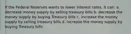 If the Federal Reserves wants to lower interest rates, it can: a. decrease money supply by selling treasury bills b. decrease the money supply by buying Treasury bills c. increase the money supply by selling treasury bills d. increase the money supply by buying Treasury bills