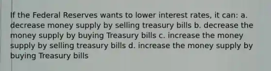 If the Federal Reserves wants to lower interest rates, it can: a. decrease money supply by selling treasury bills b. decrease the money supply by buying Treasury bills c. increase the money supply by selling treasury bills d. increase the money supply by buying Treasury bills