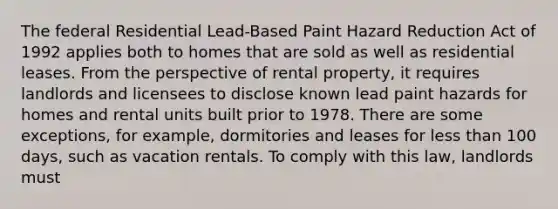 The federal Residential Lead-Based Paint Hazard Reduction Act of 1992 applies both to homes that are sold as well as residential leases. From the perspective of rental property, it requires landlords and licensees to disclose known lead paint hazards for homes and rental units built prior to 1978. There are some exceptions, for example, dormitories and leases for less than 100 days, such as vacation rentals. To comply with this law, landlords must