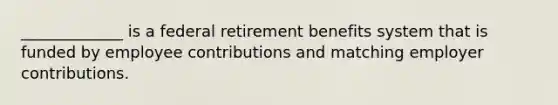 _____________ is a federal retirement benefits system that is funded by employee contributions and matching employer contributions.