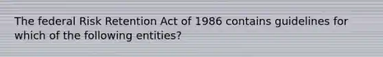 The federal Risk Retention Act of 1986 contains guidelines for which of the following entities?