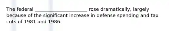 The federal ______________________ rose dramatically, largely because of the significant increase in defense spending and tax cuts of 1981 and 1986.