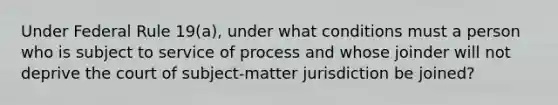 Under Federal Rule 19(a), under what conditions must a person who is subject to service of process and whose joinder will not deprive the court of subject-matter jurisdiction be joined?