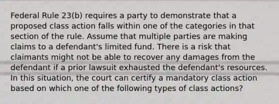 Federal Rule 23(b) requires a party to demonstrate that a proposed class action falls within one of the categories in that section of the rule. Assume that multiple parties are making claims to a defendant's limited fund. There is a risk that claimants might not be able to recover any damages from the defendant if a prior lawsuit exhausted the defendant's resources. In this situation, the court can certify a mandatory class action based on which one of the following types of class actions?