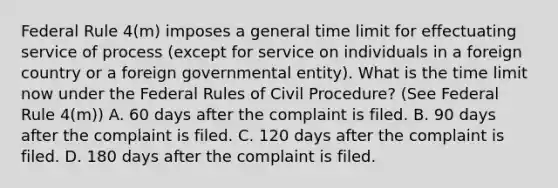 Federal Rule 4(m) imposes a general time limit for effectuating service of process (except for service on individuals in a foreign country or a foreign governmental entity). What is the time limit now under the Federal Rules of Civil Procedure? (See Federal Rule 4(m)) A. 60 days after the complaint is filed. B. 90 days after the complaint is filed. C. 120 days after the complaint is filed. D. 180 days after the complaint is filed.