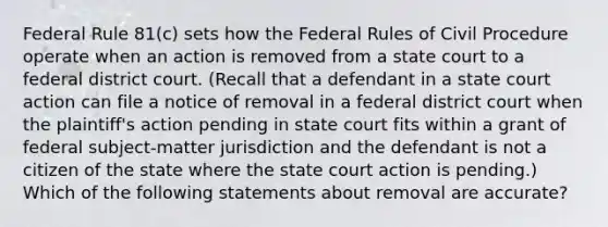 Federal Rule 81(c) sets how the Federal Rules of Civil Procedure operate when an action is removed from a state court to a federal district court. (Recall that a defendant in a state court action can file a notice of removal in a federal district court when the plaintiff's action pending in state court fits within a grant of federal subject-matter jurisdiction and the defendant is not a citizen of the state where the state court action is pending.) Which of the following statements about removal are accurate?