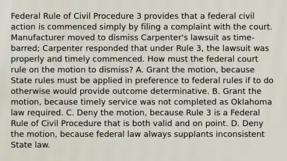 Federal Rule of Civil Procedure 3 provides that a federal civil action is commenced simply by filing a complaint with the court. Manufacturer moved to dismiss Carpenter's lawsuit as time-barred; Carpenter responded that under Rule 3, the lawsuit was properly and timely commenced. How must the federal court rule on the motion to dismiss? A. Grant the motion, because State rules must be applied in preference to federal rules if to do otherwise would provide outcome determinative. B. Grant the motion, because timely service was not completed as Oklahoma law required. C. Deny the motion, because Rule 3 is a Federal Rule of Civil Procedure that is both valid and on point. D. Deny the motion, because federal law always supplants inconsistent State law.