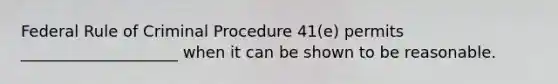 Federal Rule of Criminal Procedure 41(e) permits ____________________ when it can be shown to be reasonable.