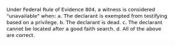 Under Federal Rule of Evidence 804, a witness is considered "unavailable" when: a. The declarant is exempted from testifying based on a privilege. b. The declarant is dead. c. The declarant cannot be located after a good faith search. d. All of the above are correct.