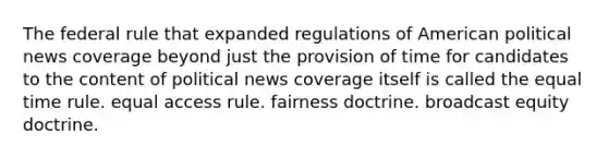 The federal rule that expanded regulations of American political news coverage beyond just the provision of time for candidates to the content of political news coverage itself is called the equal time rule. equal access rule. fairness doctrine. broadcast equity doctrine.