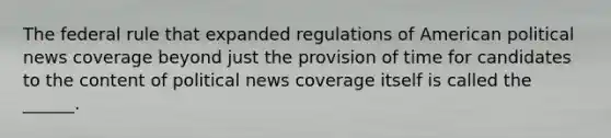 The federal rule that expanded regulations of American political news coverage beyond just the provision of time for candidates to the content of political news coverage itself is called the ______.