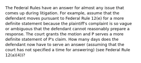 The Federal Rules have an answer for almost any issue that comes up during litigation. For example, assume that the defendant moves pursuant to Federal Rule 12(e) for a more definite statement because the plaintiff's complaint is so vague or ambiguous that the defendant cannot reasonably prepare a response. The court grants the motion and P serves a more definite statement of P's claim. How many days does the defendant now have to serve an answer (assuming that the court has not specified a time for answering) (see Federal Rule 12(a)(4))?