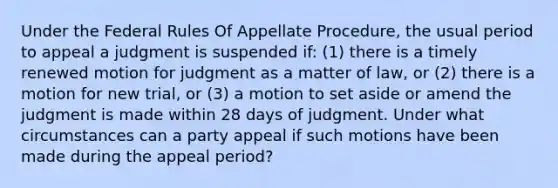 Under the Federal Rules Of Appellate Procedure, the usual period to appeal a judgment is suspended if: (1) there is a timely renewed motion for judgment as a matter of law, or (2) there is a motion for new trial, or (3) a motion to set aside or amend the judgment is made within 28 days of judgment. Under what circumstances can a party appeal if such motions have been made during the appeal period?