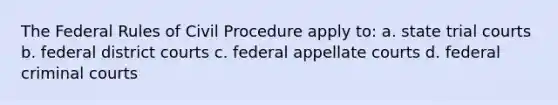 The Federal Rules of Civil Procedure apply to: a. state trial courts b. federal district courts c. federal appellate courts d. federal criminal courts