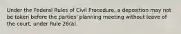 Under the Federal Rules of Civil Procedure, a deposition may not be taken before the parties' planning meeting without leave of the court, under Rule 26(a).