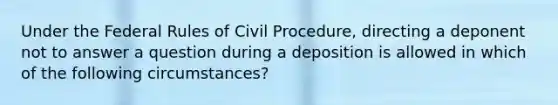 Under the Federal Rules of Civil Procedure, directing a deponent not to answer a question during a deposition is allowed in which of the following circumstances?