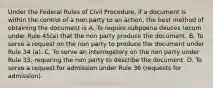 Under the Federal Rules of Civil Procedure, if a document is within the control of a non party to an action, the best method of obtaining the document is A. To require subpoena deuces tecum under Rule 45(a) that the non party produce the document. B. To serve a request on the non party to produce the document under Rule 34 (a). C. To serve an interrogatory on the non party under Rule 33, requiring the non party to describe the document. D. To serve a request for admission under Rule 36 (requests for admission).