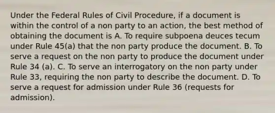 Under the Federal Rules of Civil Procedure, if a document is within the control of a non party to an action, the best method of obtaining the document is A. To require subpoena deuces tecum under Rule 45(a) that the non party produce the document. B. To serve a request on the non party to produce the document under Rule 34 (a). C. To serve an interrogatory on the non party under Rule 33, requiring the non party to describe the document. D. To serve a request for admission under Rule 36 (requests for admission).