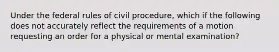 Under the federal rules of <a href='https://www.questionai.com/knowledge/k2rmS8oRLA-civil-procedure' class='anchor-knowledge'>civil procedure</a>, which if the following does not accurately reflect the requirements of a motion requesting an order for a physical or mental examination?