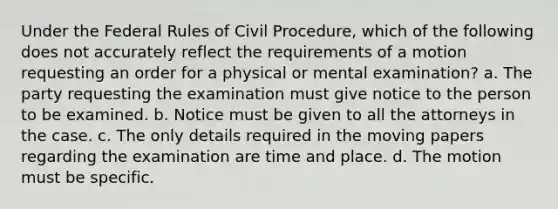 Under the Federal Rules of Civil Procedure, which of the following does not accurately reflect the requirements of a motion requesting an order for a physical or mental examination? a. The party requesting the examination must give notice to the person to be examined. b. Notice must be given to all the attorneys in the case. c. The only details required in the moving papers regarding the examination are time and place. d. The motion must be specific.