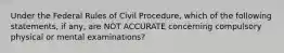 Under the Federal Rules of Civil Procedure, which of the following statements, if any, are NOT ACCURATE concerning compulsory physical or mental examinations?