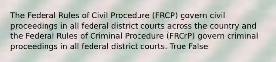 The Federal Rules of Civil Procedure (FRCP) govern civil proceedings in all federal district courts across the country and the Federal Rules of Criminal Procedure (FRCrP) govern criminal proceedings in all federal district courts. True False