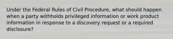 Under the Federal Rules of Civil Procedure, what should happen when a party withholds privileged information or work product information in response to a discovery request or a required disclosure?