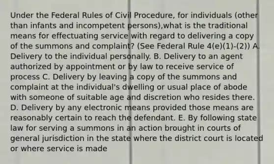 Under the Federal Rules of Civil Procedure, for individuals (other than infants and incompetent persons),what is the traditional means for effectuating service with regard to delivering a copy of the summons and complaint? (See Federal Rule 4(e)(1)-(2)) A. Delivery to the individual personally. B. Delivery to an agent authorized by appointment or by law to receive service of process C. Delivery by leaving a copy of the summons and complaint at the individual's dwelling or usual place of abode with someone of suitable age and discretion who resides there. D. Delivery by any electronic means provided those means are reasonably certain to reach the defendant. E. By following state law for serving a summons in an action brought in courts of general jurisdiction in the state where the district court is located or where service is made