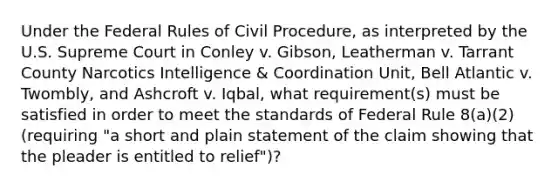 Under the Federal Rules of <a href='https://www.questionai.com/knowledge/k2rmS8oRLA-civil-procedure' class='anchor-knowledge'>civil procedure</a>, as interpreted by the U.S. Supreme Court in Conley v. Gibson, Leatherman v. Tarrant County Narcotics Intelligence & Coordination Unit, Bell Atlantic v. Twombly, and Ashcroft v. Iqbal, what requirement(s) must be satisfied in order to meet the standards of Federal Rule 8(a)(2) (requiring "a short and plain statement of the claim showing that the pleader is entitled to relief")?