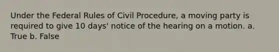 Under the Federal Rules of Civil Procedure, a moving party is required to give 10 days' notice of the hearing on a motion. a. True b. False