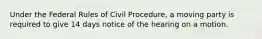 Under the Federal Rules of Civil Procedure, a moving party is required to give 14 days notice of the hearing on a motion.