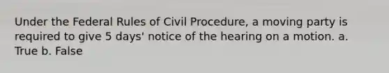 Under the Federal Rules of Civil Procedure, a moving party is required to give 5 days' notice of the hearing on a motion. a. True b. False