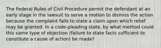 The Federal Rules of <a href='https://www.questionai.com/knowledge/k2rmS8oRLA-civil-procedure' class='anchor-knowledge'>civil procedure</a> permit the defendant at an early stage in the lawsuit to serve a motion to dismiss the action because the complaint fails to state a claim upon which relief may be granted. In a code-pleading state, by what method could this same type of objection (failure to state facts sufficient to constitute a cause of action) be made?