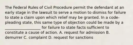 The Federal Rules of Civil Procedure permit the defendant at an early stage in the lawsuit to serve a motion to dismiss for failure to state a claim upon which relief may be granted. In a code-pleading state, this same type of objection could be made by a ___________________ for failure to state facts sufficient to constitute a cause of action. A. request for admission B. demurrer C. complaint D. request for sanctions