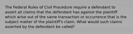 The Federal Rules of Civil Procedure require a defendant to assert all claims that the defendant has against the plaintiff which arise out of the same transaction or occurrence that is the subject matter of the plaintiff's claim. What would such claims asserted by the defendant be called?