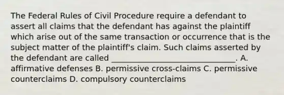 The Federal Rules of Civil Procedure require a defendant to assert all claims that the defendant has against the plaintiff which arise out of the same transaction or occurrence that is the subject matter of the plaintiff's claim. Such claims asserted by the defendant are called _______________________________. A. affirmative defenses B. permissive cross-claims C. permissive counterclaims D. compulsory counterclaims