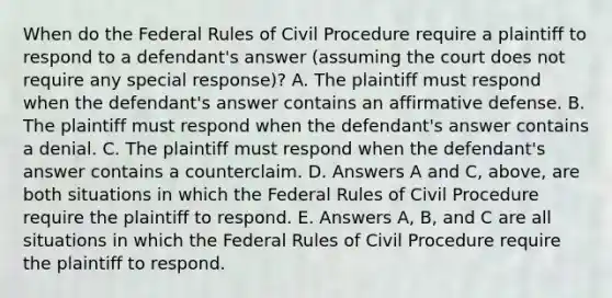 When do the Federal Rules of Civil Procedure require a plaintiff to respond to a defendant's answer (assuming the court does not require any special response)? A. The plaintiff must respond when the defendant's answer contains an affirmative defense. B. The plaintiff must respond when the defendant's answer contains a denial. C. The plaintiff must respond when the defendant's answer contains a counterclaim. D. Answers A and C, above, are both situations in which the Federal Rules of Civil Procedure require the plaintiff to respond. E. Answers A, B, and C are all situations in which the Federal Rules of Civil Procedure require the plaintiff to respond.