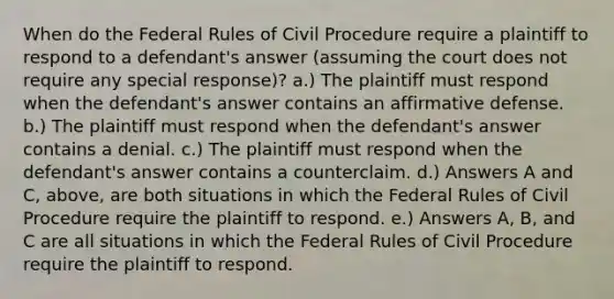 When do the Federal Rules of Civil Procedure require a plaintiff to respond to a defendant's answer (assuming the court does not require any special response)? a.) The plaintiff must respond when the defendant's answer contains an affirmative defense. b.) The plaintiff must respond when the defendant's answer contains a denial. c.) The plaintiff must respond when the defendant's answer contains a counterclaim. d.) Answers A and C, above, are both situations in which the Federal Rules of Civil Procedure require the plaintiff to respond. e.) Answers A, B, and C are all situations in which the Federal Rules of Civil Procedure require the plaintiff to respond.