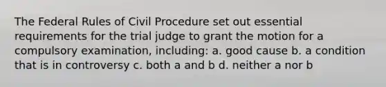 The Federal Rules of Civil Procedure set out essential requirements for the trial judge to grant the motion for a compulsory examination, including: a. good cause b. a condition that is in controversy c. both a and b d. neither a nor b