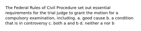 The Federal Rules of Civil Procedure set out essential requirements for the trial judge to grant the motion for a compulsory examination, including. a. good cause b. a condition that is in controversy c. both a and b d. neither a nor b