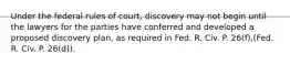 Under the federal rules of court, discovery may not begin until the lawyers for the parties have conferred and developed a proposed discovery plan, as required in Fed. R. Civ. P. 26(f),(Fed. R. Civ. P. 26(d)).