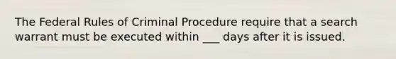 The Federal Rules of Criminal Procedure require that a search warrant must be executed within ___ days after it is issued.