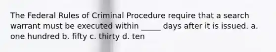 The Federal Rules of Criminal Procedure require that a search warrant must be executed within _____ days after it is issued. a. one hundred b. fifty c. thirty d. ten