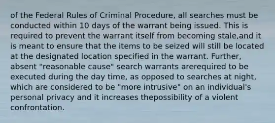 of the Federal Rules of Criminal Procedure, all searches must be conducted within 10 days of the warrant being issued. This is required to prevent the warrant itself from becoming stale,and it is meant to ensure that the items to be seized will still be located at the designated location specified in the warrant. Further, absent "reasonable cause" search warrants arerequired to be executed during the day time, as opposed to searches at night, which are considered to be "more intrusive" on an individual's personal privacy and it increases thepossibility of a violent confrontation.