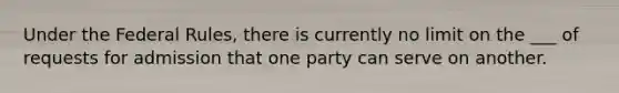 Under the Federal Rules, there is currently no limit on the ___ of requests for admission that one party can serve on another.