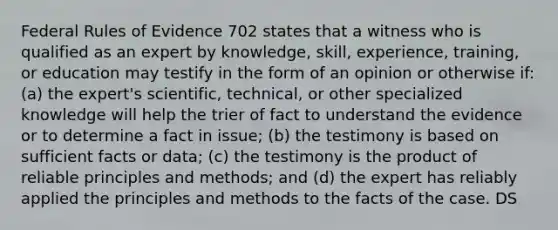 Federal Rules of Evidence 702 states that a witness who is qualified as an expert by knowledge, skill, experience, training, or education may testify in the form of an opinion or otherwise if: (a) the expert's scientific, technical, or other specialized knowledge will help the trier of fact to understand the evidence or to determine a fact in issue; (b) the testimony is based on sufficient facts or data; (c) the testimony is the product of reliable principles and methods; and (d) the expert has reliably applied the principles and methods to the facts of the case. DS