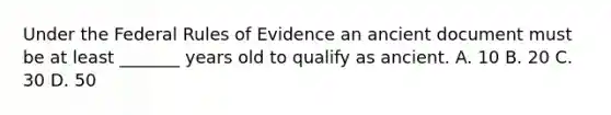 Under the Federal Rules of Evidence an ancient document must be at least _______ years old to qualify as ancient. A. 10 B. 20 C. 30 D. 50