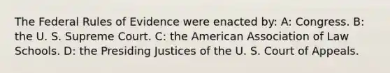 The Federal Rules of Evidence were enacted by: A: Congress. B: the U. S. Supreme Court. C: the American Association of Law Schools. D: the Presiding Justices of the U. S. Court of Appeals.