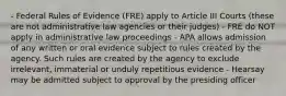 - Federal Rules of Evidence (FRE) apply to Article III Courts (these are not administrative law agencies or their judges) - FRE do NOT apply in administrative law proceedings - APA allows admission of any written or oral evidence subject to rules created by the agency. Such rules are created by the agency to exclude irrelevant, immaterial or unduly repetitious evidence - Hearsay may be admitted subject to approval by the presiding officer